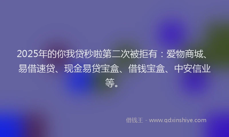 2025年的你我贷秒啦第二次被拒有：爱物商城、易借速贷、现金易贷宝盒、借钱宝盒、中安信业等。