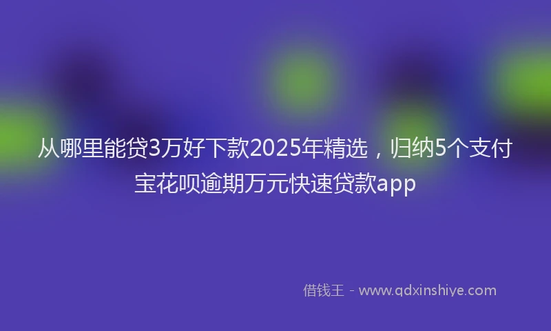 从哪里能贷3万好下款2025年精选，归纳5个支付宝花呗逾期万元快速贷款app