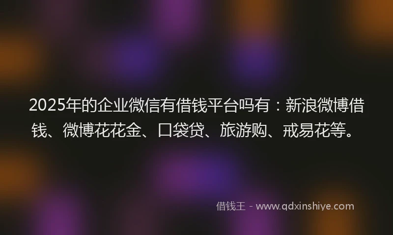 2025年的企业微信有借钱平台吗有：新浪微博借钱、微博花花金、口袋贷、旅游购、戒易花等。