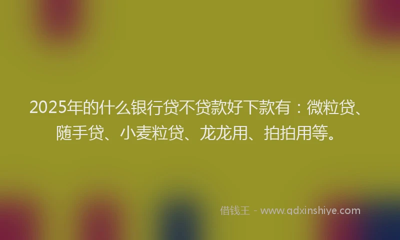 2025年的什么银行贷不贷款好下款有:微粒贷、随手贷、小麦粒贷、龙龙用、拍拍用等。