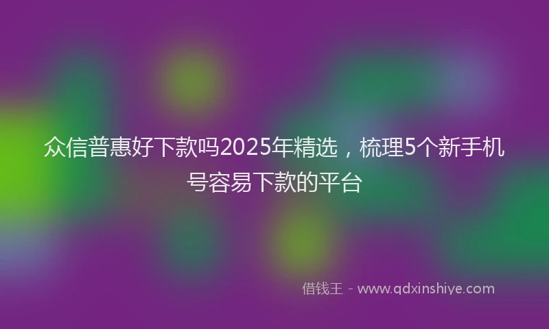 众信普惠好下款吗2025年精选，梳理5个新手机号容易下款的平台