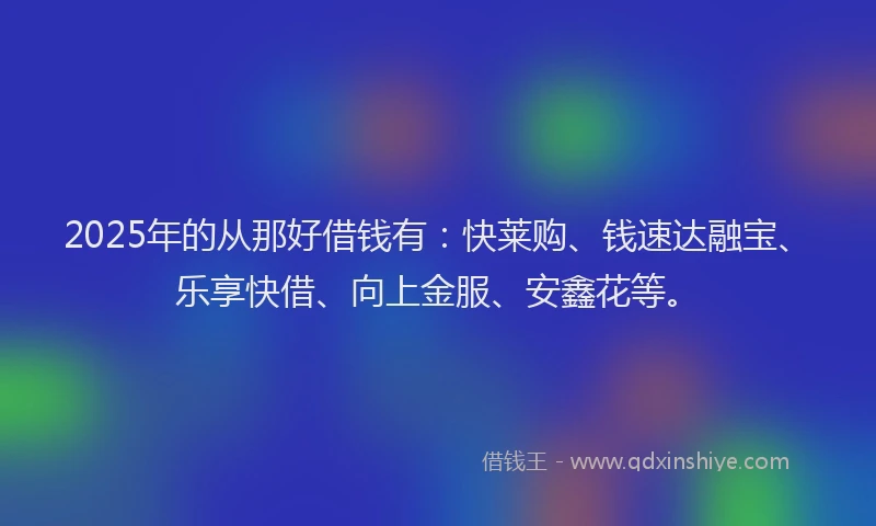 2025年的从那好借钱有:快莱购、钱速达融宝、乐享快借、向上金服、安鑫花等。