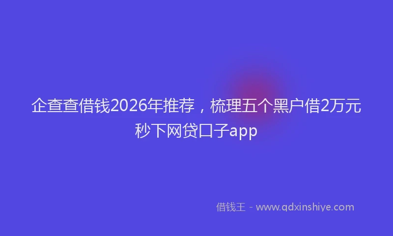 企查查借钱2026年推荐，梳理五个黑户借2万元秒下网贷口子app