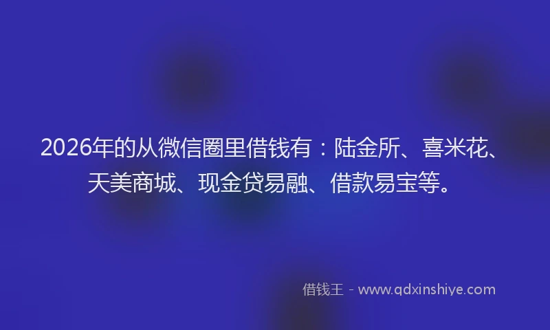 2026年的从微信圈里借钱有：陆金所、喜米花、天美商城、现金贷易融、借款易宝等。