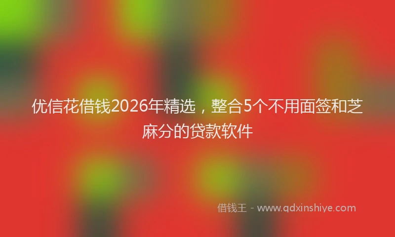 优信花借钱2026年精选,整合5个不用面签和芝麻分的贷款软件
