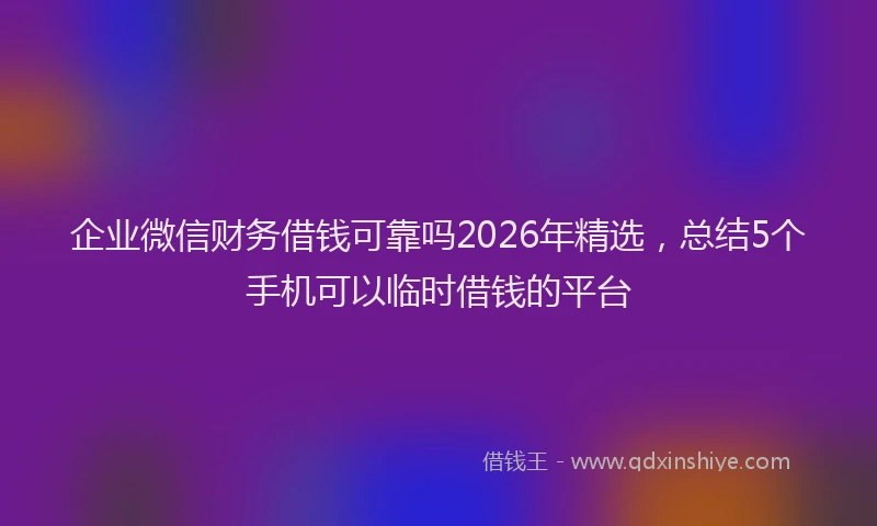 企业微信财务借钱可靠吗2026年精选，总结5个手机可以临时借钱的平台