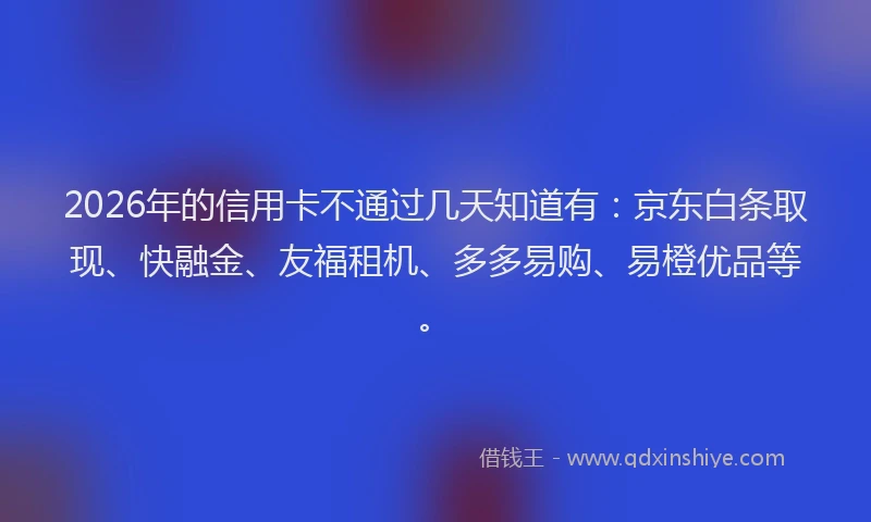 2026年的信用卡不通过几天知道有：京东白条取现、快融金、友福租机、多多易购、易橙优品等。