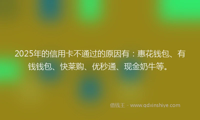 2025年的信用卡不通过的原因有：惠花钱包、有钱钱包、快莱购、优秒通、现金奶牛等。