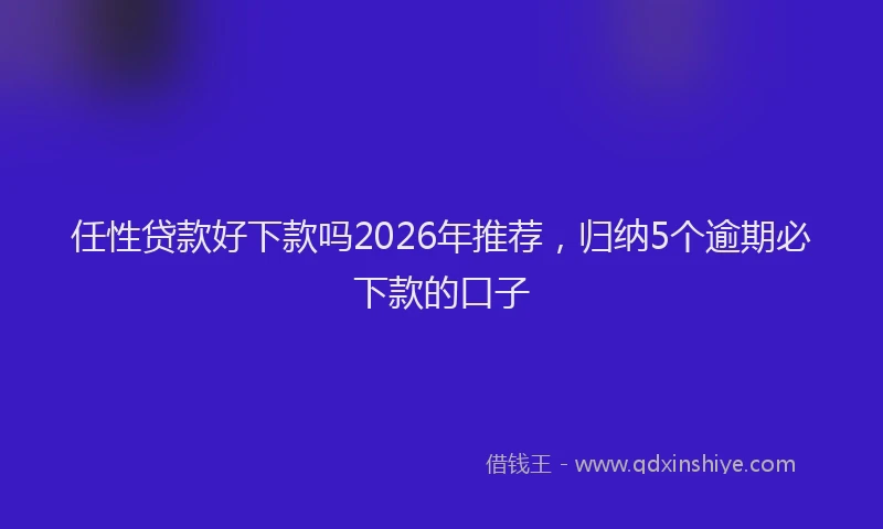 任性贷款好下款吗2026年推荐，归纳5个逾期必下款的口子