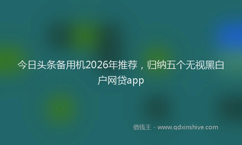 今日头条备用机2026年推荐，归纳五个无视黑白户网贷app