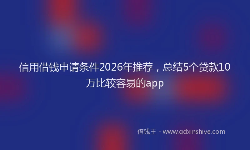 信用借钱申请条件2026年推荐，总结5个贷款10万比较容易的app