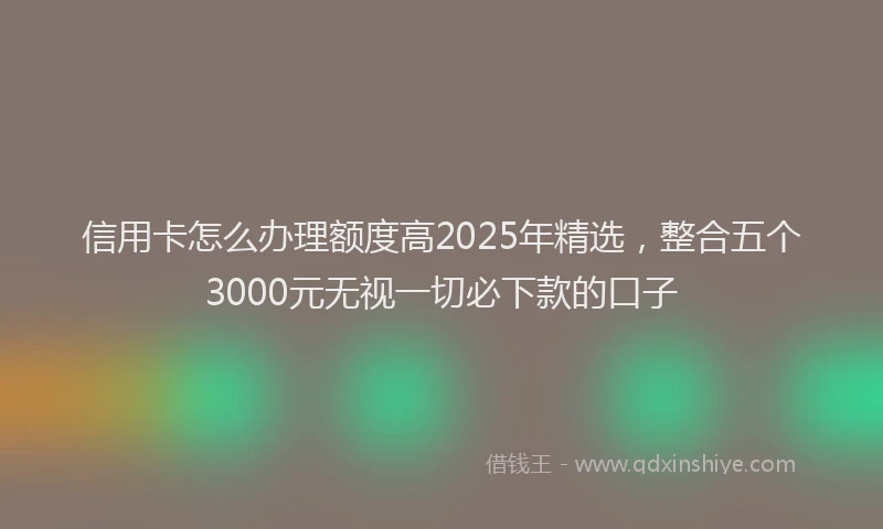 信用卡怎么办理额度高2025年精选,整合五个3000元无视一切必下款的口子