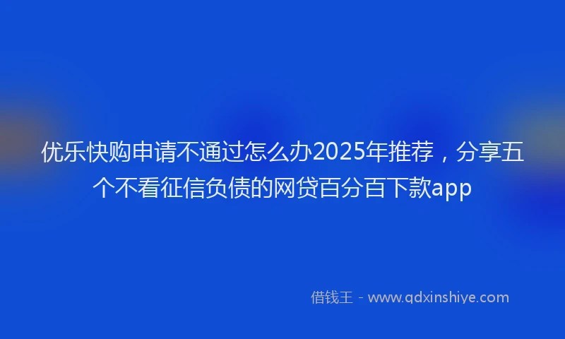 优乐快购申请不通过怎么办2025年推荐，分享五个不看征信负债的网贷百分百下款app
