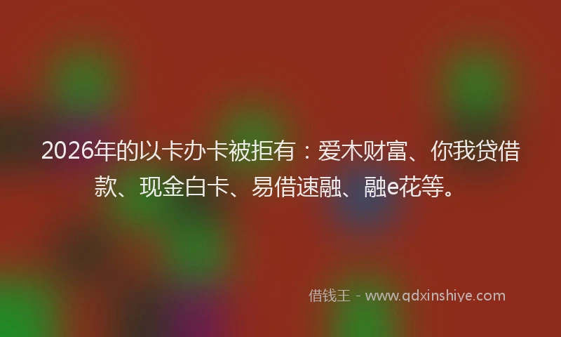 2026年的以卡办卡被拒有：爱木财富、你我贷借款、现金白卡、易借速融、融e花等。