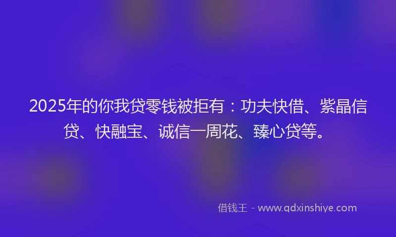 2025年的你我贷零钱被拒有:功夫快借、紫晶信贷、快融宝、诚信一周花、臻心贷等。