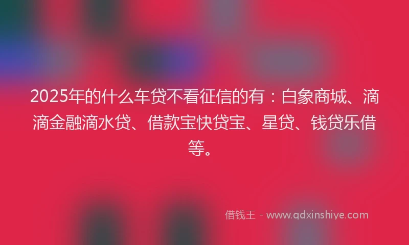 2025年的什么车贷不看征信的有：白象商城、滴滴金融滴水贷、借款宝快贷宝、星贷、钱贷乐借等。