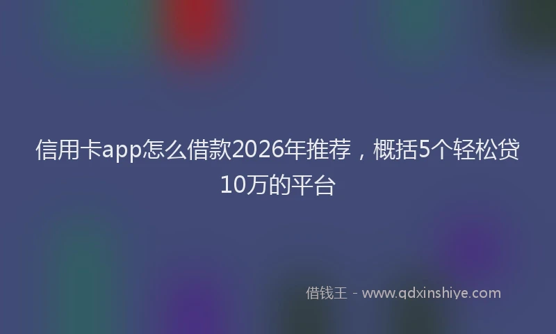 信用卡app怎么借款2026年推荐，概括5个轻松贷10万的平台