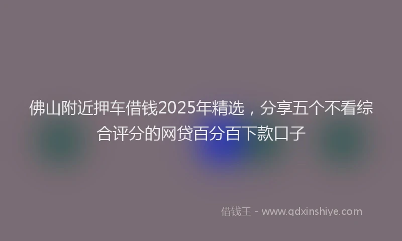 佛山附近押车借钱2025年精选,分享五个不看综合评分的网贷百分百下款口子