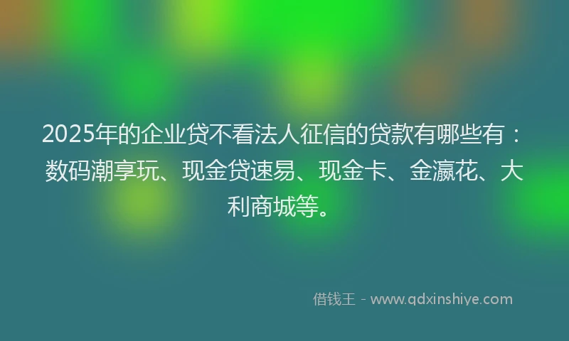 2025年的企业贷不看法人征信的贷款有哪些有:数码潮享玩、现金贷速易、现金卡、金瀛花、大利商城等。