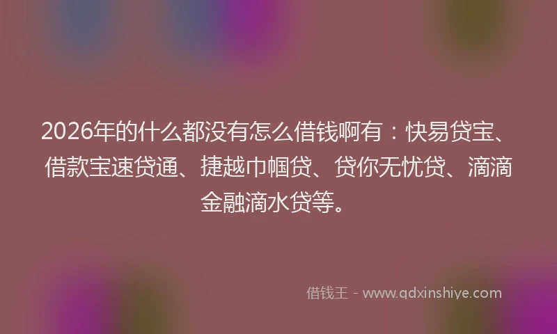 2026年的什么都没有怎么借钱啊有:快易贷宝、借款宝速贷通、捷越巾帼贷、贷你无忧贷、滴滴金融滴水贷等。