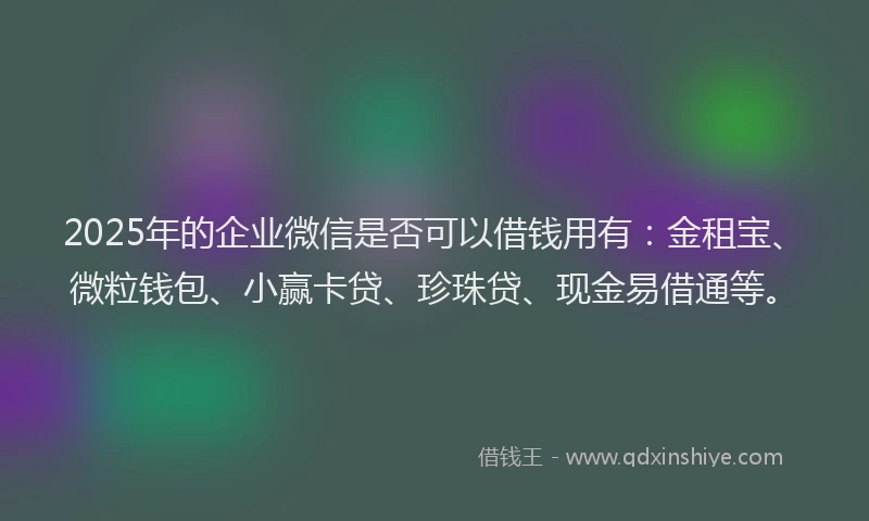 2025年的企业微信是否可以借钱用有:金租宝、微粒钱包、小赢卡贷、珍珠贷、现金易借通等。