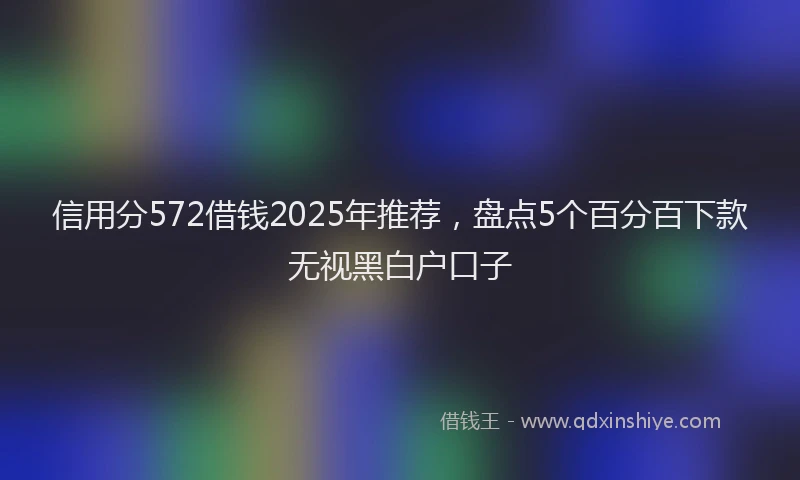 信用分572借钱2025年推荐，盘点5个百分百下款无视黑白户口子