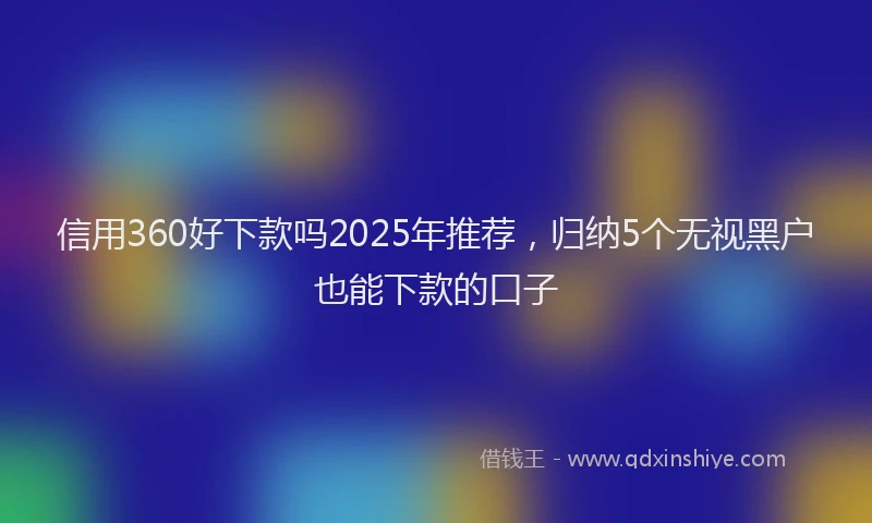 信用360好下款吗2025年推荐，归纳5个无视黑户也能下款的口子