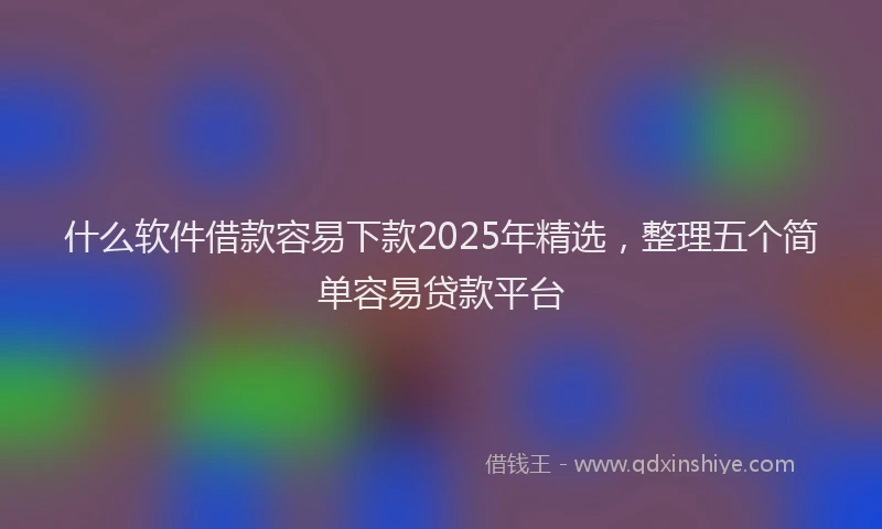 什么软件借款容易下款2025年精选，整理五个简单容易贷款平台