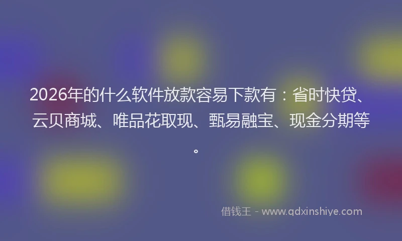 2026年的什么软件放款容易下款有：省时快贷、云贝商城、唯品花取现、甄易融宝、现金分期等。