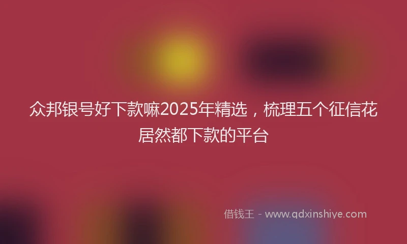 众邦银号好下款嘛2025年精选，梳理五个征信花居然都下款的平台