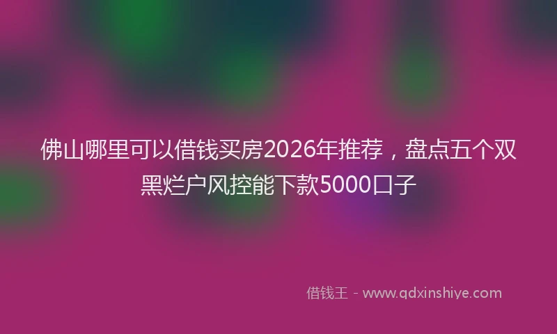 佛山哪里可以借钱买房2026年推荐，盘点五个双黑烂户风控能下款5000口子