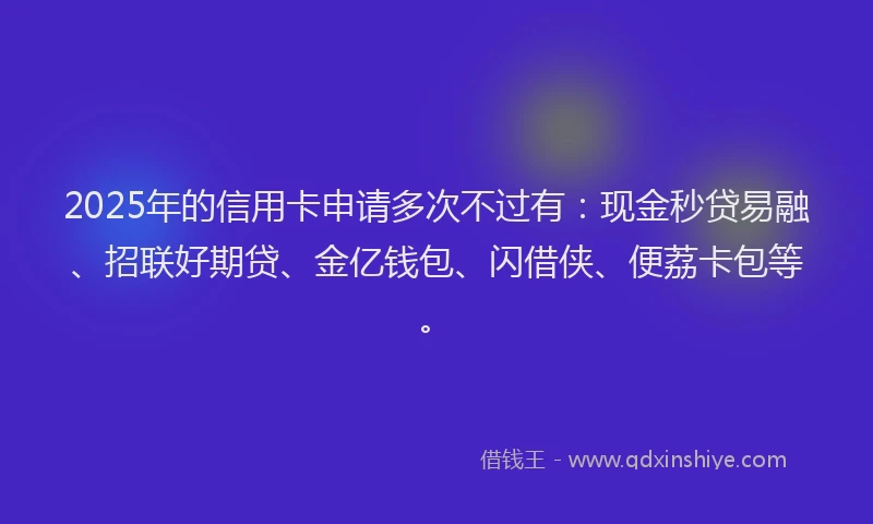 2025年的信用卡申请多次不过有:现金秒贷易融、招联好期贷、金亿钱包、闪借侠、便荔卡包等。