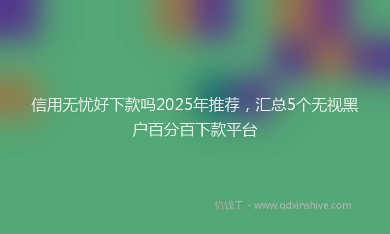 信用无忧好下款吗2025年推荐，汇总5个无视黑户百分百下款平台