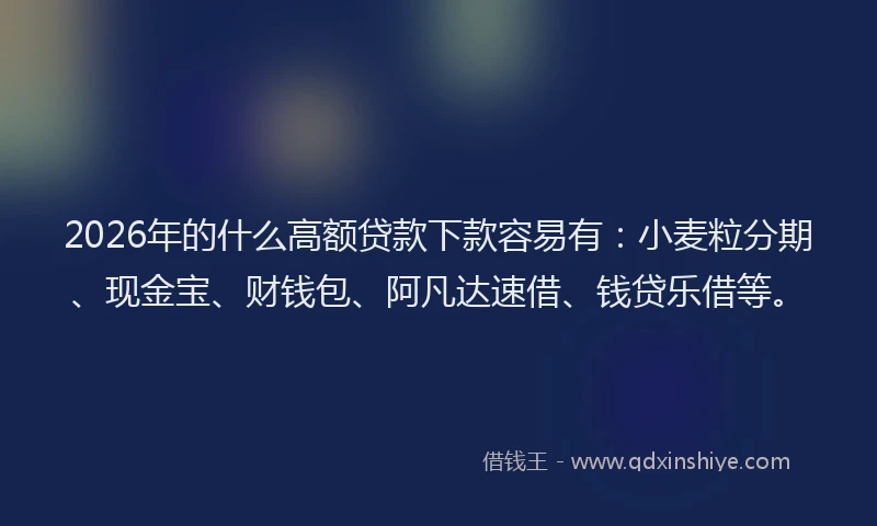 2026年的什么高额贷款下款容易有：小麦粒分期、现金宝、财钱包、阿凡达速借、钱贷乐借等。