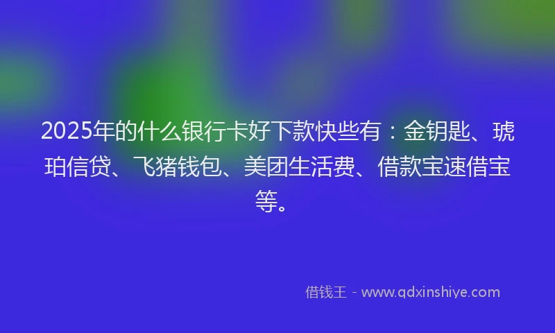 2025年的什么银行卡好下款快些有:金钥匙、琥珀信贷、飞猪钱包、美团生活费、借款宝速借宝等。