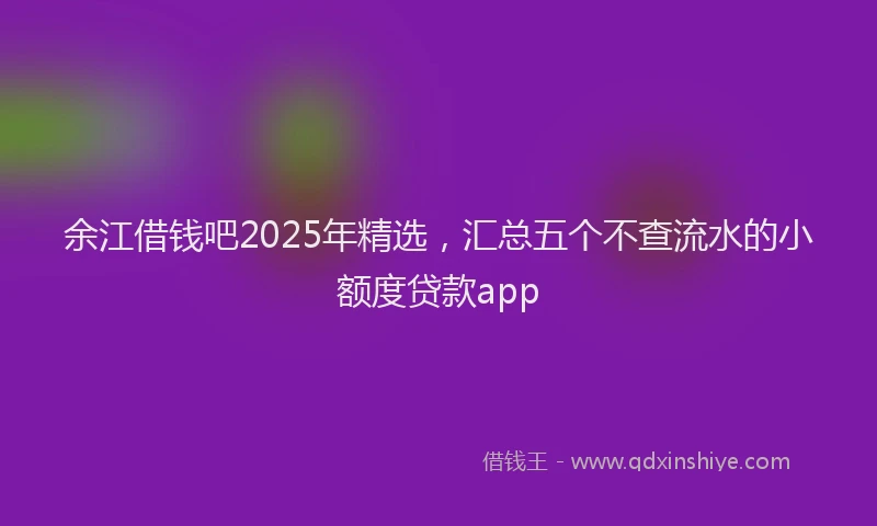 余江借钱吧2025年精选，汇总五个不查流水的小额度贷款app