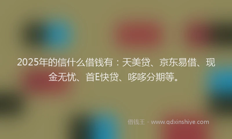 2025年的信什么借钱有:天美贷、京东易借、现金无忧、首E快贷、哆哆分期等。