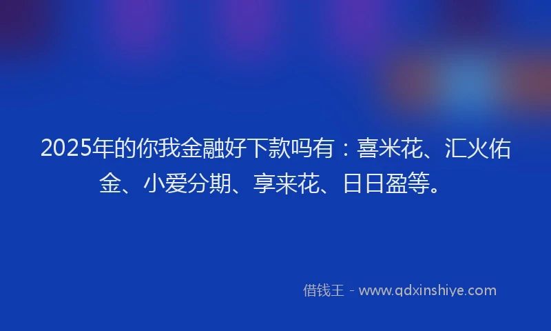 2025年的你我金融好下款吗有:喜米花、汇火佑金、小爱分期、享来花、日日盈等。
