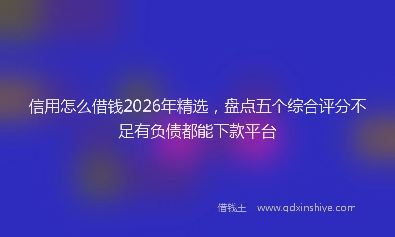 信用怎么借钱2026年精选，盘点五个综合评分不足有负债都能下款平台