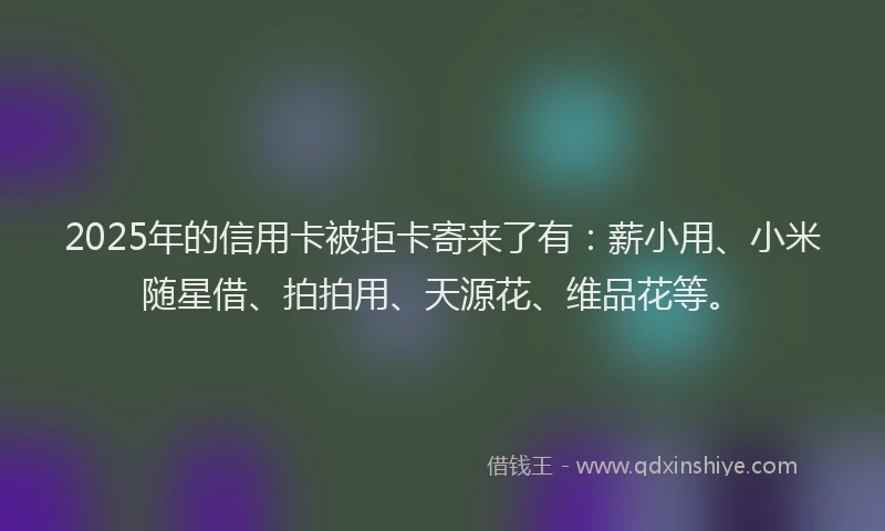 2025年的信用卡被拒卡寄来了有：薪小用、小米随星借、拍拍用、天源花、维品花等。