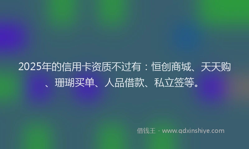 2025年的信用卡资质不过有：恒创商城、天天购、珊瑚买单、人品借款、私立签等。