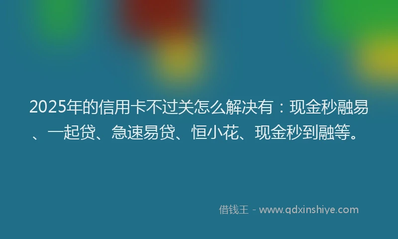 2025年的信用卡不过关怎么解决有:现金秒融易、一起贷、急速易贷、恒小花、现金秒到融等。