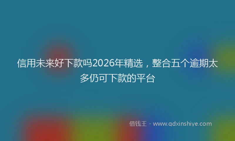 信用未来好下款吗2026年精选,整合五个逾期太多仍可下款的平台