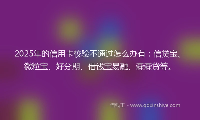 2025年的信用卡校验不通过怎么办有:信贷宝、微粒宝、好分期、借钱宝易融、森森贷等。