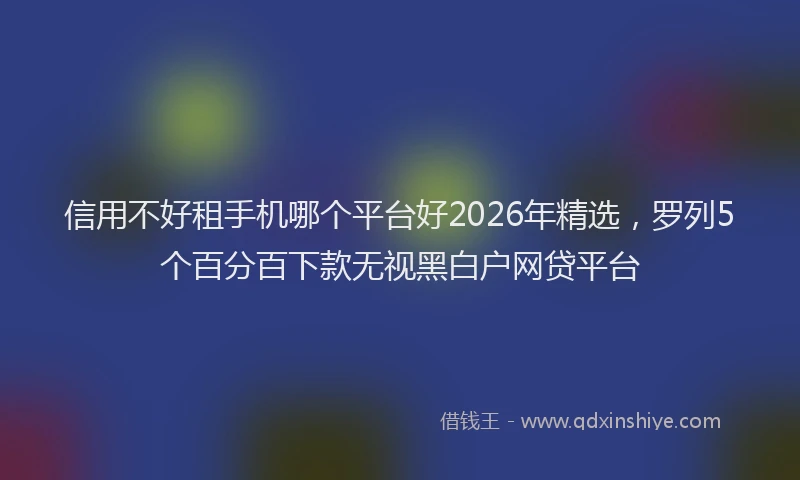 信用不好租手机哪个平台好2026年精选，罗列5个百分百下款无视黑白户网贷平台