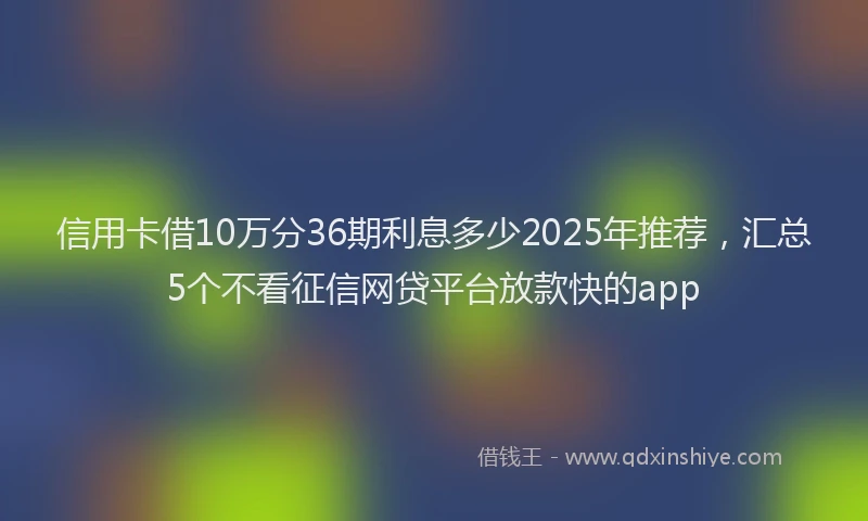 信用卡借10万分36期利息多少2025年推荐,汇总5个不看征信网贷平台放款快的app