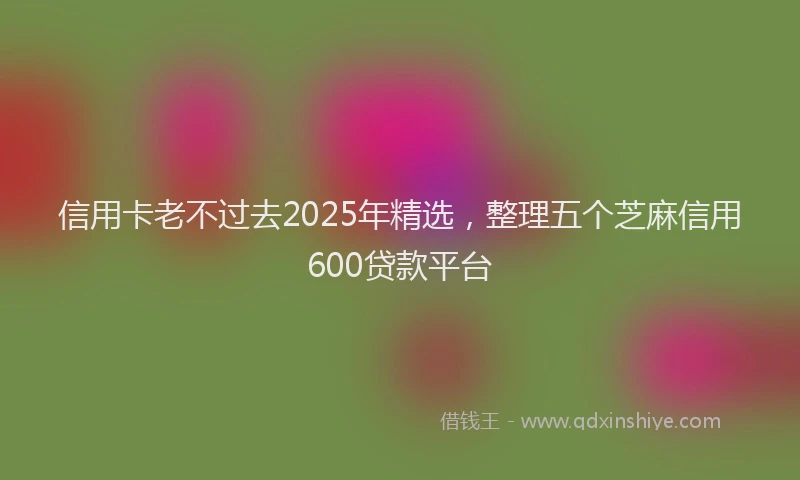 信用卡老不过去2025年精选，整理五个芝麻信用600贷款平台