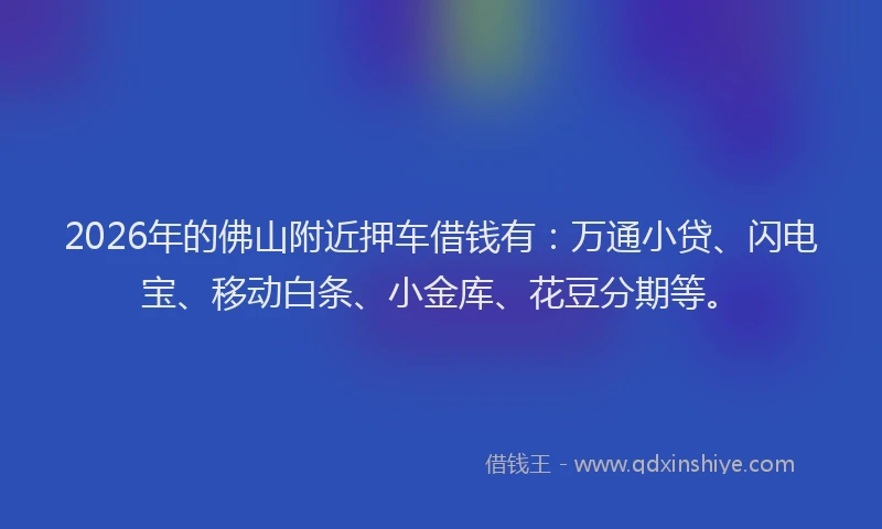2026年的佛山附近押车借钱有：万通小贷、闪电宝、移动白条、小金库、花豆分期等。