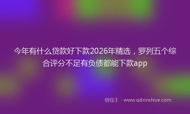 今年有什么贷款好下款2026年精选，罗列五个综合评分不足有负债都能下款app