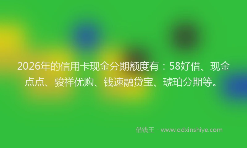 2026年的信用卡现金分期额度有:58好借、现金点点、骏祥优购、钱速融贷宝、琥珀分期等。
